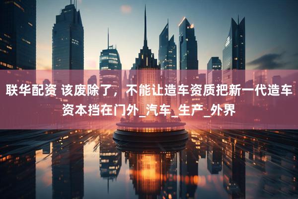 联华配资 该废除了，不能让造车资质把新一代造车资本挡在门外_汽车_生产_外界