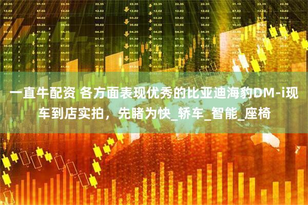 一直牛配资 各方面表现优秀的比亚迪海豹DM-i现车到店实拍，先睹为快_轿车_智能_座椅
