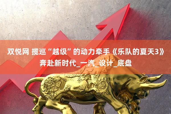 双悦网 揽巡“越级”的动力牵手《乐队的夏天3》奔赴新时代_一汽_设计_底盘