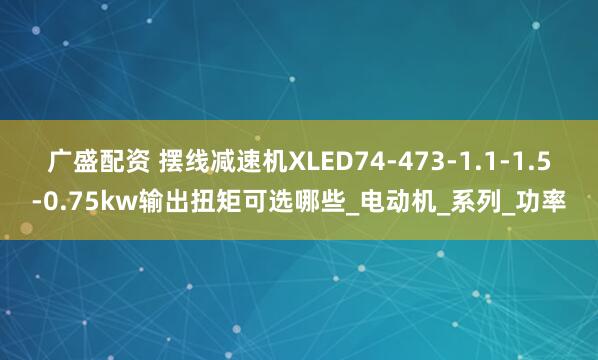 广盛配资 摆线减速机XLED74-473-1.1-1.5-0.75kw输出扭矩可选哪些_电动机_系列_功率