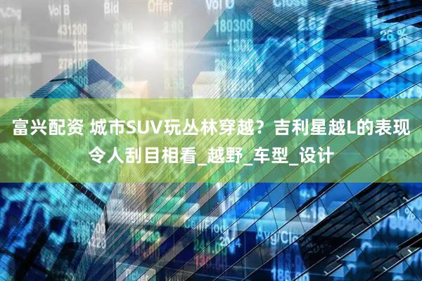 富兴配资 城市SUV玩丛林穿越？吉利星越L的表现令人刮目相看_越野_车型_设计