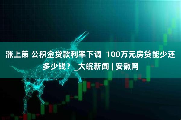 涨上策 公积金贷款利率下调  100万元房贷能少还多少钱？_大皖新闻 | 安徽网