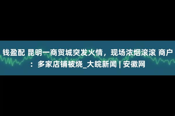 钱盈配 昆明一商贸城突发火情，现场浓烟滚滚 商户：多家店铺被烧_大皖新闻 | 安徽网