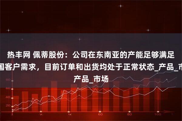 热丰网 佩蒂股份：公司在东南亚的产能足够满足美国客户需求，目前订单和出货均处于正常状态_产品_市场