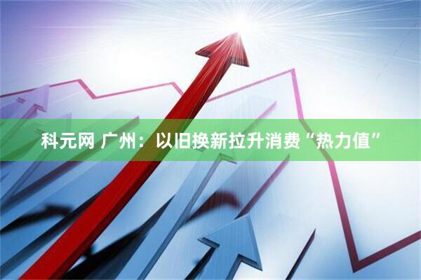 科元网 广州：以旧换新拉升消费“热力值”