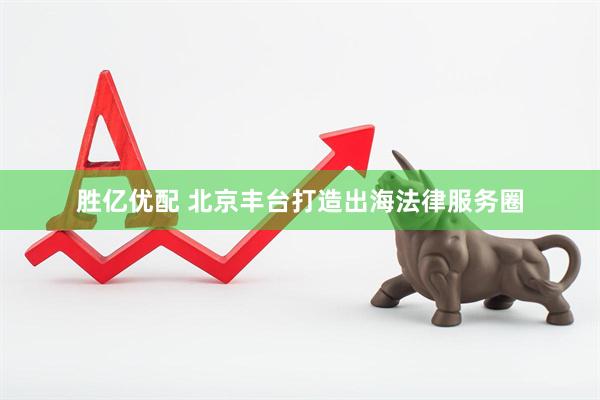 胜亿优配 北京丰台打造出海法律服务圈