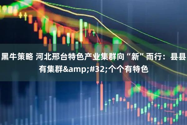 黑牛策略 河北邢台特色产业集群向“新”而行：县县有集群&#32;个个有特色