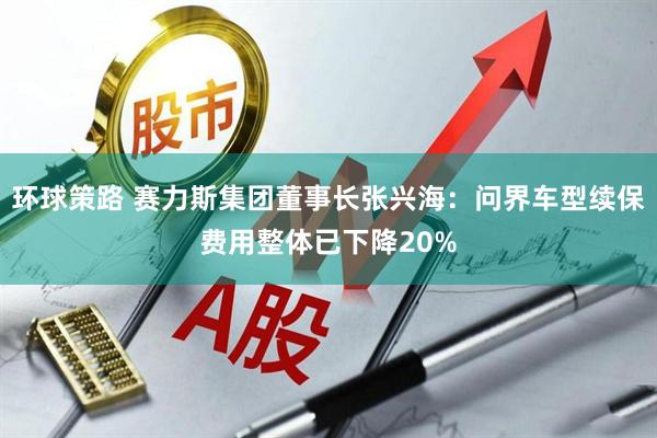 环球策路 赛力斯集团董事长张兴海：问界车型续保费用整体已下降20%