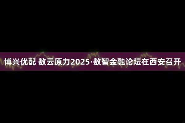 博兴优配 数云原力2025·数智金融论坛在西安召开