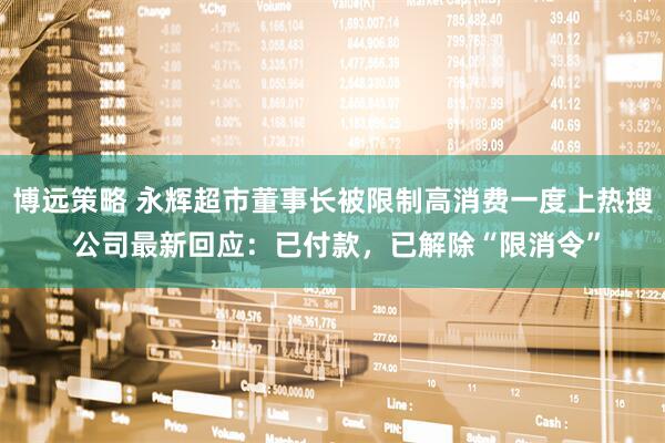 博远策略 永辉超市董事长被限制高消费一度上热搜 公司最新回应：已付款，已解除“限消令”