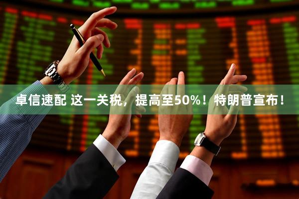 卓信速配 这一关税，提高至50%！特朗普宣布！
