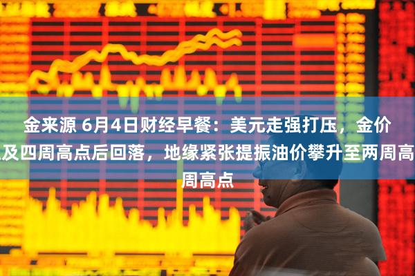 金来源 6月4日财经早餐：美元走强打压，金价触及四周高点后回落，地缘紧张提振油价攀升至两周高点