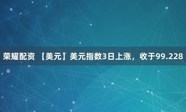 荣耀配资 【美元】美元指数3日上涨，收于99.228