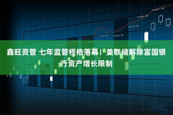 鑫旺资管 七年监管桎梏落幕！美联储解除富国银行资产增长限制