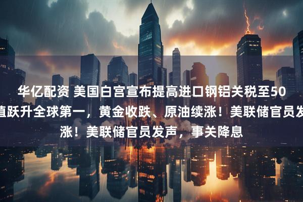 华亿配资 美国白宫宣布提高进口钢铝关税至50%！英伟达市值跃升全球第一，黄金收跌、原油续涨！美联储官员发声，事关降息