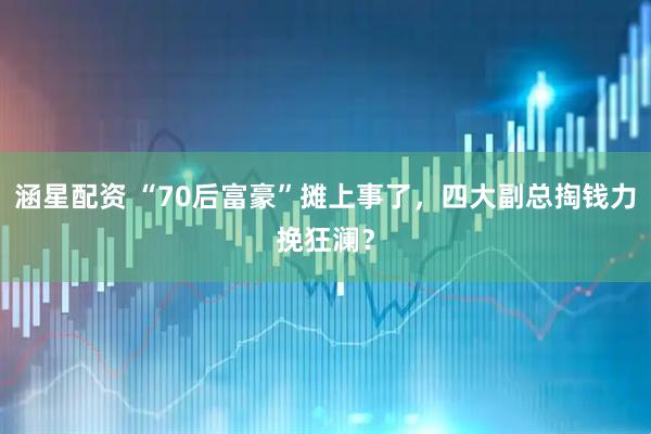 涵星配资 “70后富豪”摊上事了，四大副总掏钱力挽狂澜？