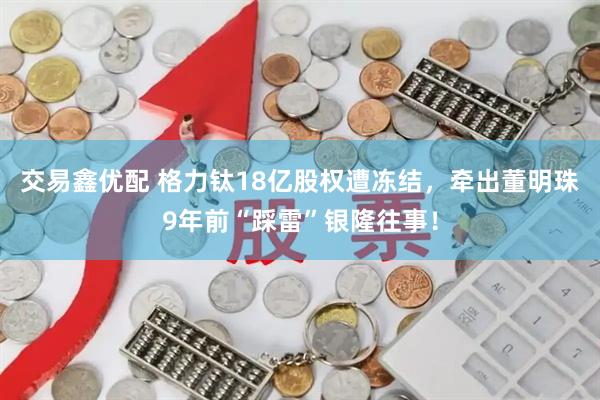 交易鑫优配 格力钛18亿股权遭冻结，牵出董明珠9年前“踩雷”银隆往事！