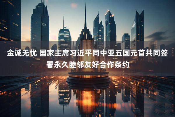 金诚无忧 国家主席习近平同中亚五国元首共同签署永久睦邻友好合作条约