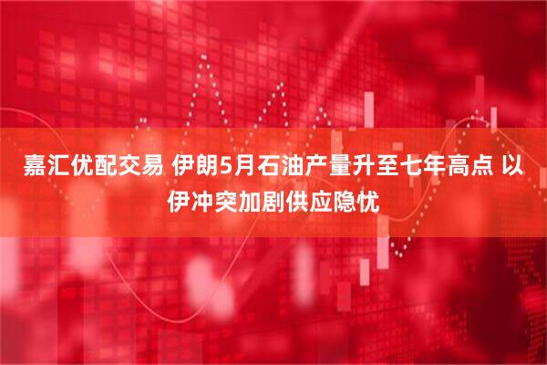 嘉汇优配交易 伊朗5月石油产量升至七年高点 以伊冲突加剧供应隐忧
