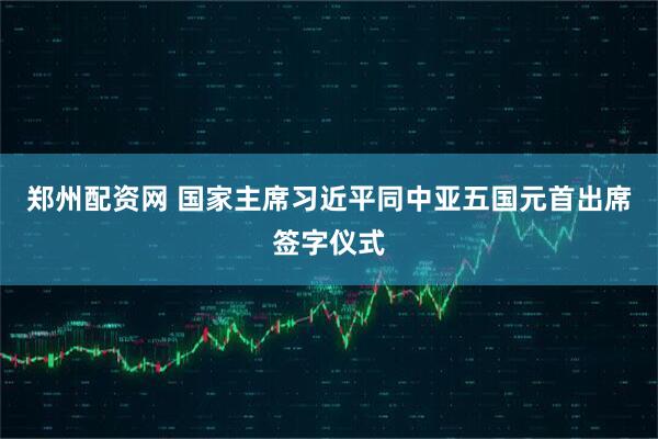 郑州配资网 国家主席习近平同中亚五国元首出席签字仪式