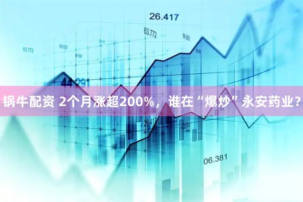 锅牛配资 2个月涨超200%，谁在“爆炒”永安药业？