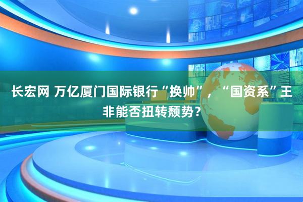 长宏网 万亿厦门国际银行“换帅”，“国资系”王非能否扭转颓势？