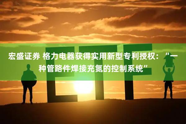 宏盛证券 格力电器获得实用新型专利授权：“一种管路件焊接充氮的控制系统”
