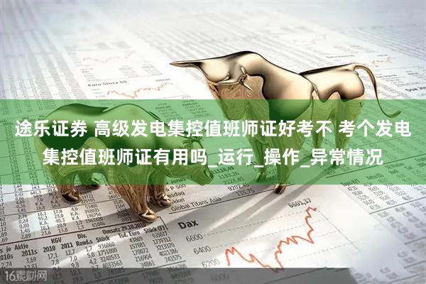 途乐证券 高级发电集控值班师证好考不 考个发电集控值班师证有用吗_运行_操作_异常情况