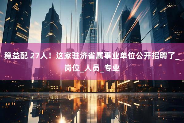 稳益配 27人！这家驻济省属事业单位公开招聘了_岗位_人员_专业