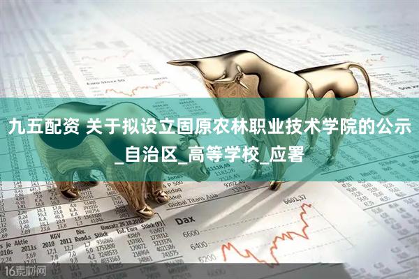 九五配资 关于拟设立固原农林职业技术学院的公示_自治区_高等学校_应署
