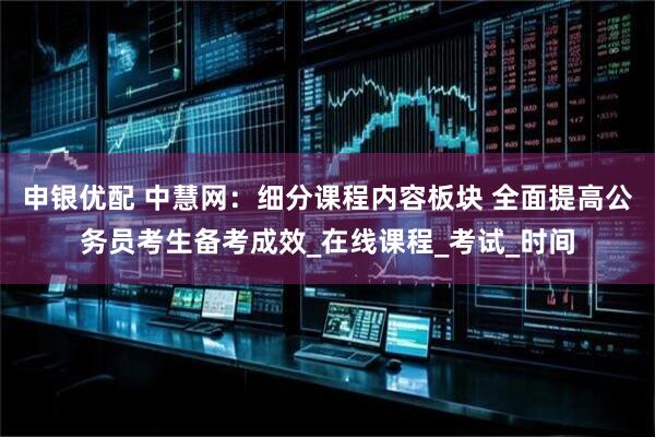 申银优配 中慧网：细分课程内容板块 全面提高公务员考生备考成效_在线课程_考试_时间
