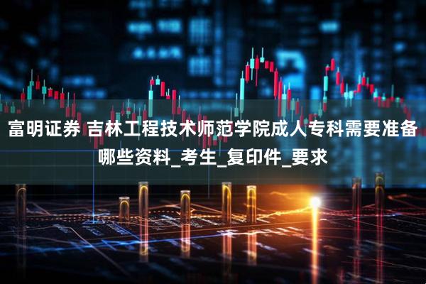 富明证券 吉林工程技术师范学院成人专科需要准备哪些资料_考生_复印件_要求