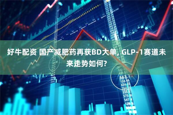好牛配资 国产减肥药再获BD大单, GLP-1赛道未来走势如何?