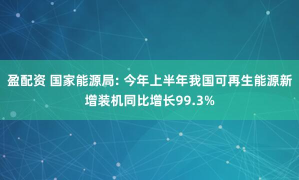 盈配资 国家能源局: 今年上半年我国可再生能源新增装机同比增长99.3%