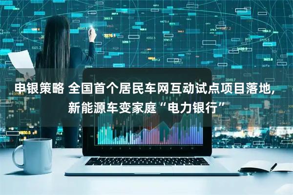 申银策略 全国首个居民车网互动试点项目落地, 新能源车变家庭“电力银行”