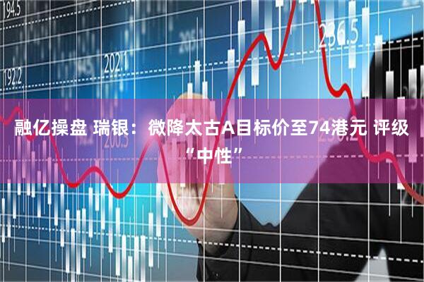 融亿操盘 瑞银：微降太古A目标价至74港元 评级“中性”