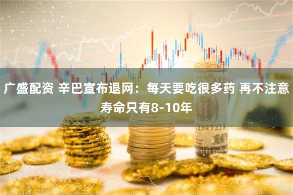 广盛配资 辛巴宣布退网：每天要吃很多药 再不注意寿命只有8-10年