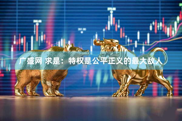 广盛网 求是：特权是公平正义的最大敌人