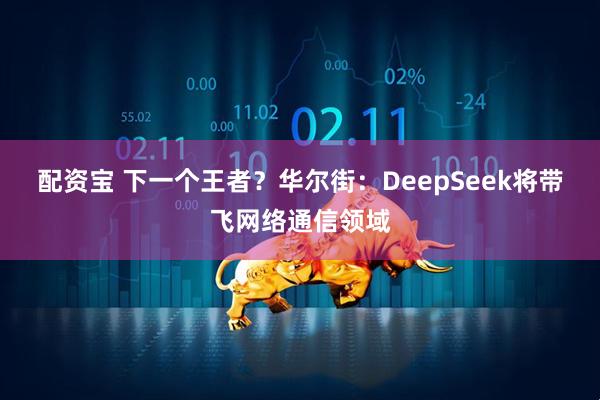 配资宝 下一个王者？华尔街：DeepSeek将带飞网络通信领域