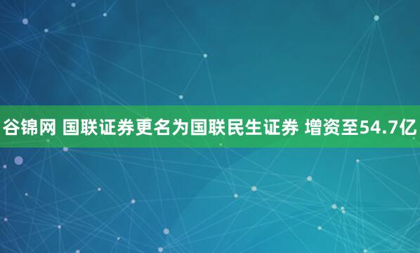 谷锦网 国联证券更名为国联民生证券 增资至54.7亿