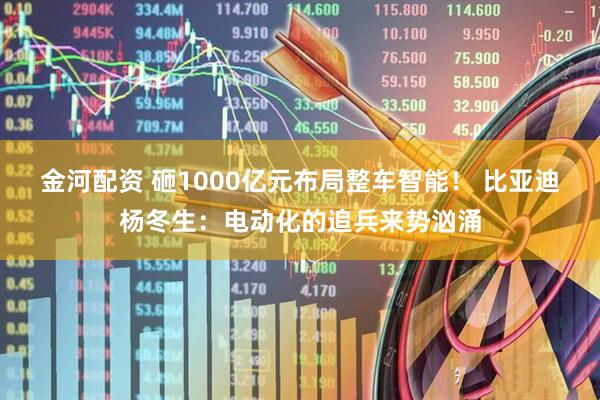 金河配资 砸1000亿元布局整车智能！ 比亚迪杨冬生：电动化的追兵来势汹涌