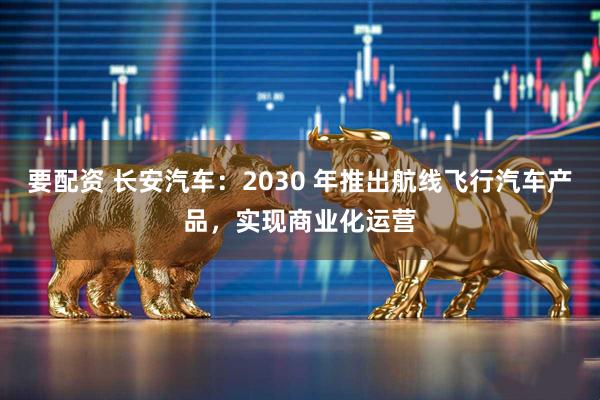 要配资 长安汽车:2030 年推出航线飞行汽车产品,实现商业化运营