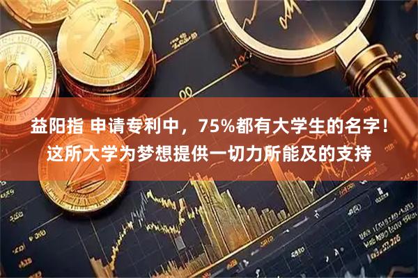 益阳指 申请专利中，75%都有大学生的名字！这所大学为梦想提供一切力所能及的支持