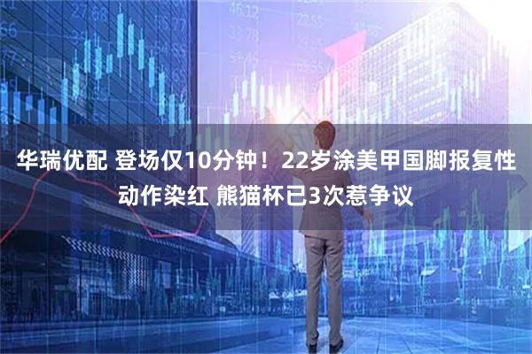 华瑞优配 登场仅10分钟！22岁涂美甲国脚报复性动作染红 熊猫杯已3次惹争议