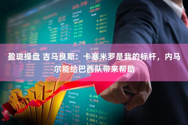 盈珑操盘 吉马良斯：卡塞米罗是我的标杆，内马尔能给巴西队带来帮助