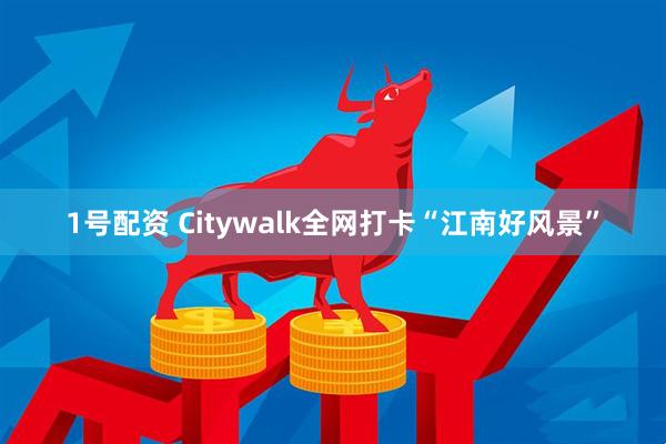1号配资 Citywalk全网打卡“江南好风景”