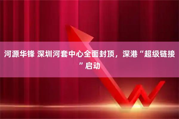 河源华锋 深圳河套中心全面封顶，深港“超级链接”启动