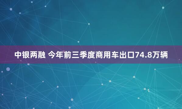 中银两融 今年前三季度商用车出口74.8万辆