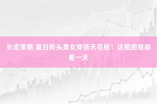 长宏策略 夏日街头美女穿搭天花板！这组图我能看一天