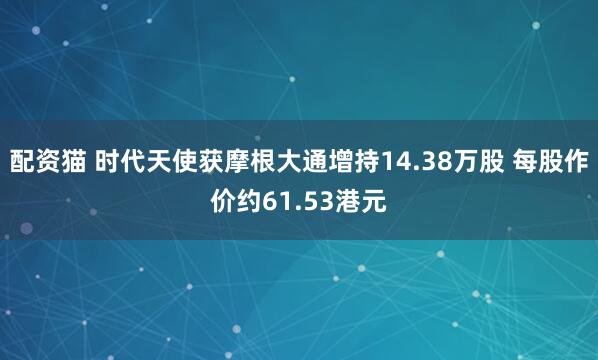 配资猫 时代天使获摩根大通增持14.38万股 每股作价约61.53港元